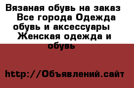 Вязаная обувь на заказ  - Все города Одежда, обувь и аксессуары » Женская одежда и обувь   